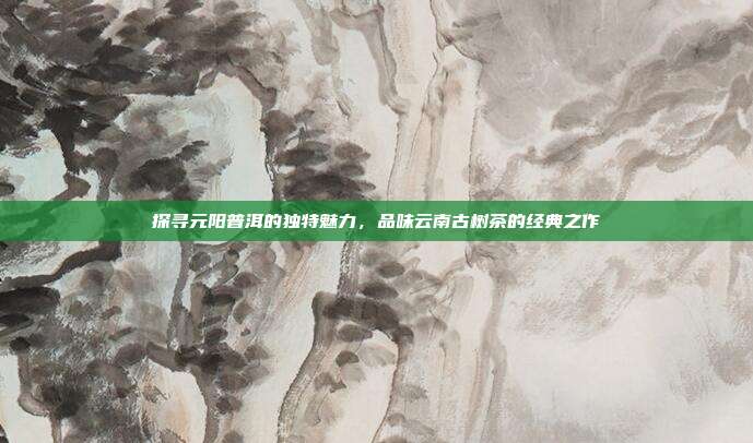 探寻元阳普洱的独特魅力，品味云南古树茶的经典之作