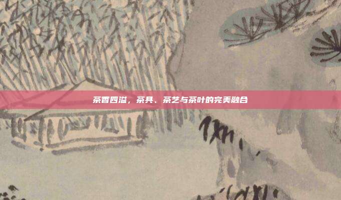 茶香四溢，茶具、茶艺与茶叶的完美融合