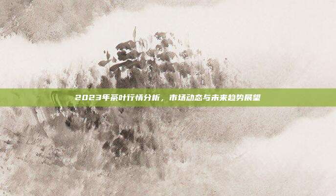 2023年茶叶行情分析，市场动态与未来趋势展望