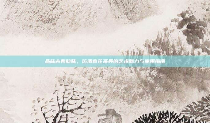 品味古典韵味，仿清青花茶具的艺术魅力与使用指南