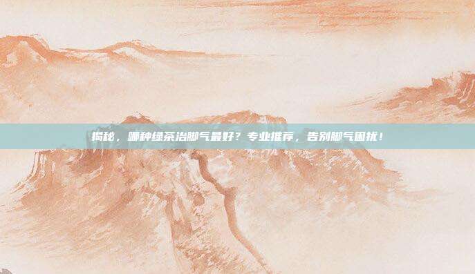 揭秘，哪种绿茶治脚气最好？专业推荐，告别脚气困扰！
