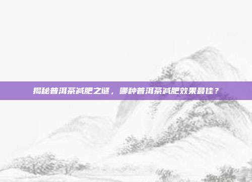 揭秘普洱茶减肥之谜，哪种普洱茶减肥效果最佳？