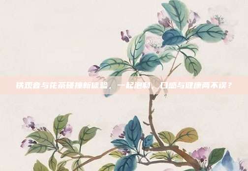 铁观音与花茶碰撞新体验，一起泡制，口感与健康两不误？