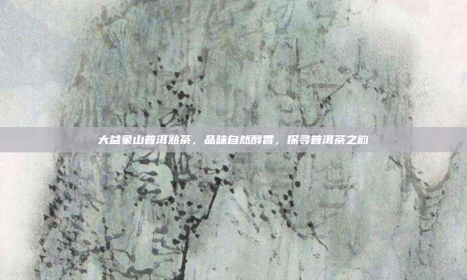大益象山普洱熟茶，品味自然醇香，探寻普洱茶之韵