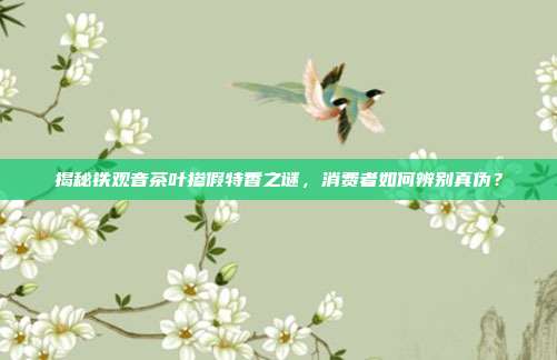揭秘铁观音茶叶掺假特香之谜，消费者如何辨别真伪？