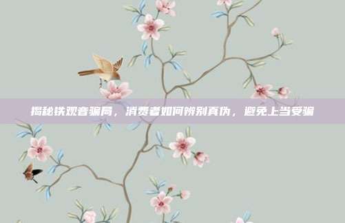揭秘铁观音骗局，消费者如何辨别真伪，避免上当受骗