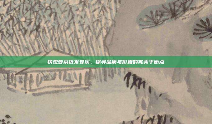 铁观音茶批发安溪，探寻品质与价格的完美平衡点