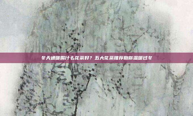 冬天通暖喝什么花茶好？五大花茶推荐助你温暖过冬