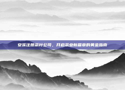 安溪注册茶叶公司，开启茶业新篇章的黄金指南