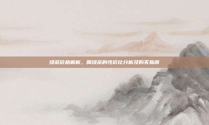 绿茶价格解析，喝绿茶的性价比分析及购买指南