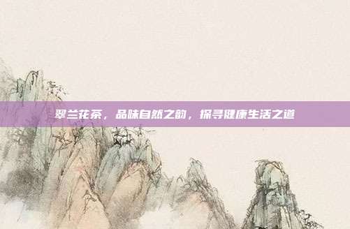 翠兰花茶，品味自然之韵，探寻健康生活之道