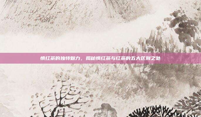 慎红茶的独特魅力，揭秘慎红茶与红茶的五大区别之处