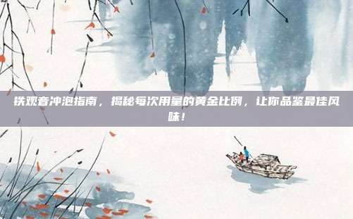 铁观音冲泡指南，揭秘每次用量的黄金比例，让你品鉴最佳风味！