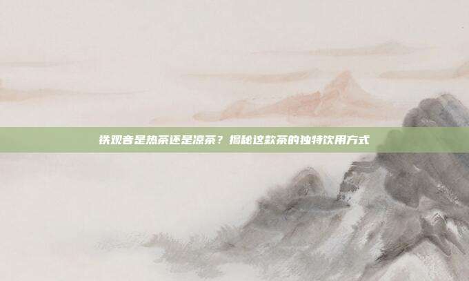 铁观音是热茶还是凉茶？揭秘这款茶的独特饮用方式