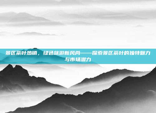 景区茶叶热销，绿色旅游新风尚——探索景区茶叶的独特魅力与市场潜力