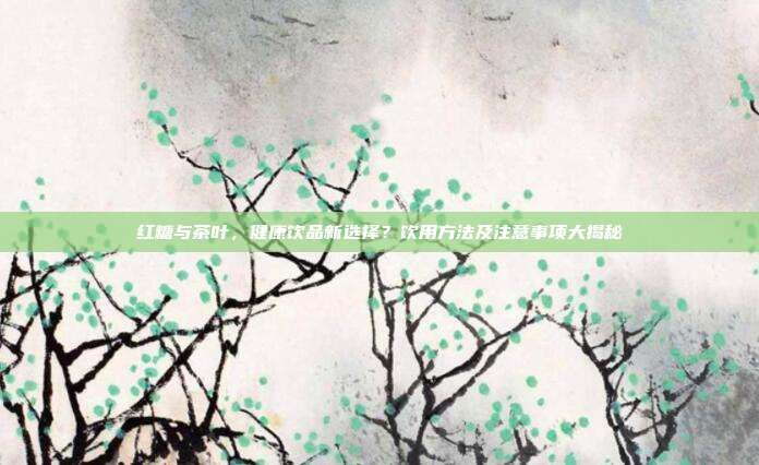 红糖与茶叶，健康饮品新选择？饮用方法及注意事项大揭秘