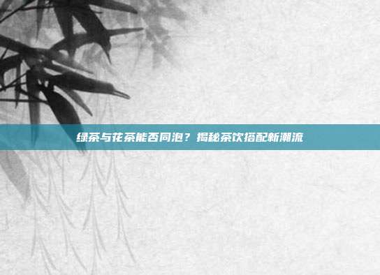 绿茶与花茶能否同泡？揭秘茶饮搭配新潮流