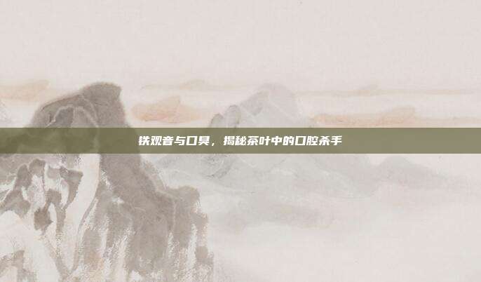 铁观音与口臭，揭秘茶叶中的口腔杀手