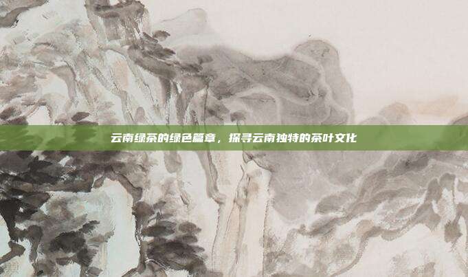 云南绿茶的绿色篇章，探寻云南独特的茶叶文化