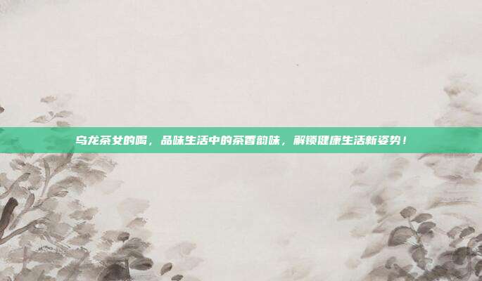 乌龙茶女的喝，品味生活中的茶香韵味，解锁健康生活新姿势！