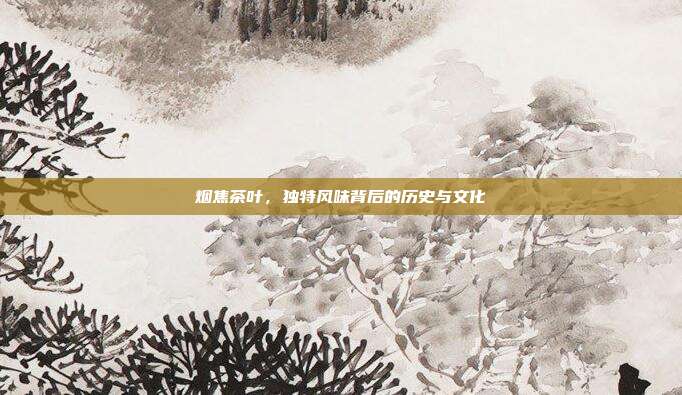 烟焦茶叶，独特风味背后的历史与文化