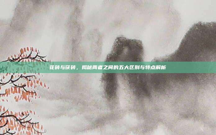 花砖与茯砖，揭秘两者之间的五大区别与特点解析