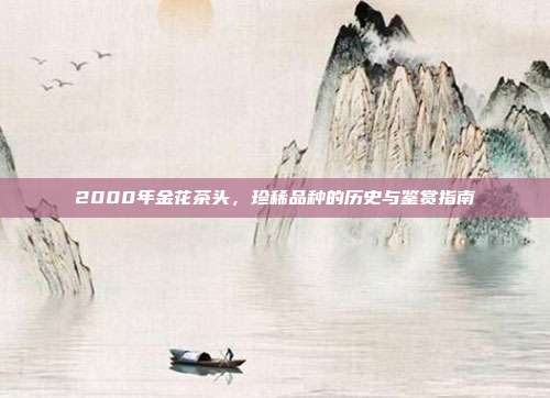 2000年金花茶头，珍稀品种的历史与鉴赏指南