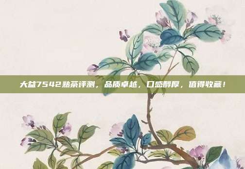 大益7542熟茶评测，品质卓越，口感醇厚，值得收藏！