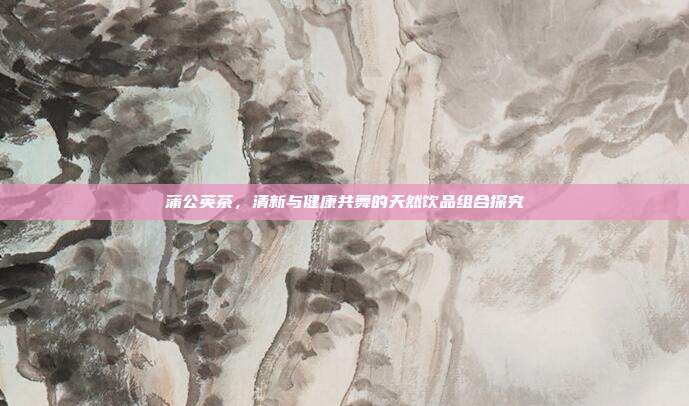 蒲公英茶，清新与健康共舞的天然饮品组合探究
