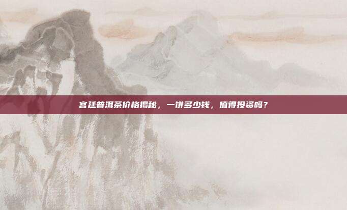 宫廷普洱茶价格揭秘，一饼多少钱，值得投资吗？