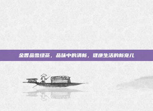 金香品雪绿茶，品味中的清新，健康生活的新宠儿