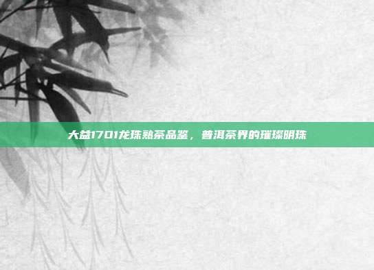 大益17O1龙珠熟茶品鉴，普洱茶界的璀璨明珠