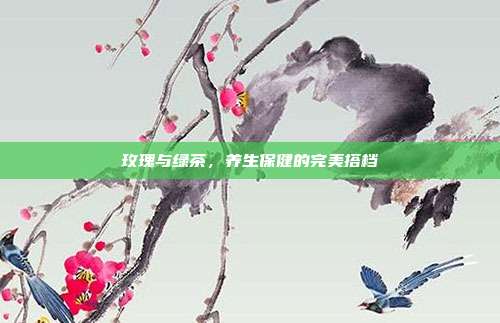 玫瑰与绿茶，养生保健的完美搭档
