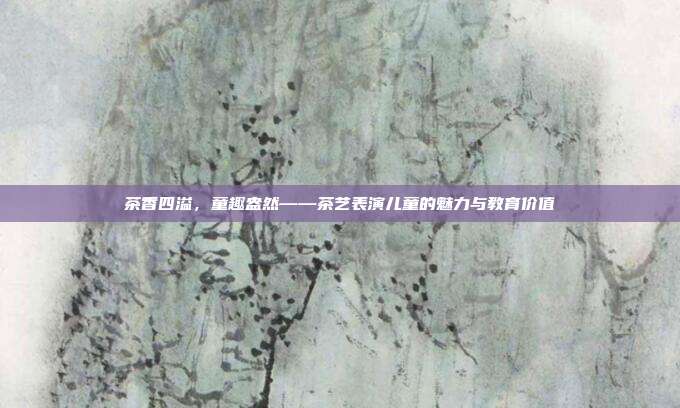 茶香四溢，童趣盎然——茶艺表演儿童的魅力与教育价值