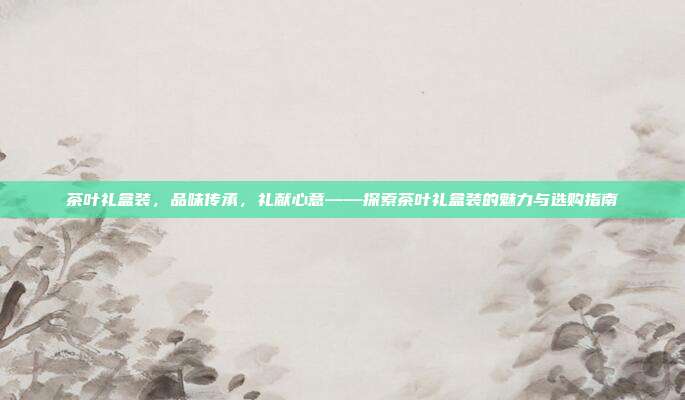 茶叶礼盒装，品味传承，礼献心意——探索茶叶礼盒装的魅力与选购指南