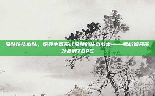 品味传统韵味，探寻中国茶叶品牌的传奇故事——解析知名茶叶品牌TOP5