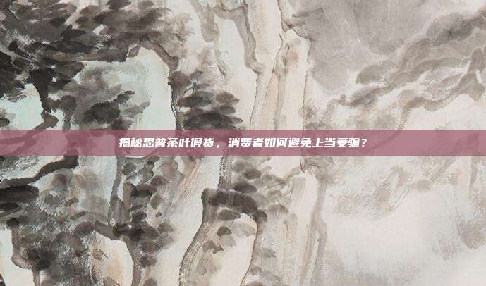 揭秘思普茶叶假货，消费者如何避免上当受骗？