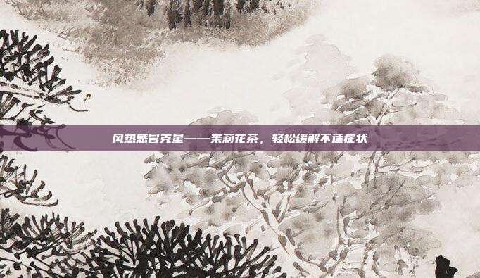 风热感冒克星——茉莉花茶，轻松缓解不适症状