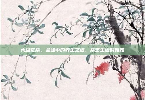大益花茶，品味中的养生之道，茶艺生活的新宠