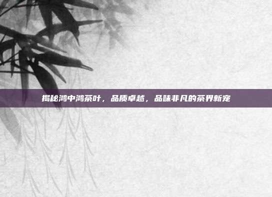 揭秘鸿中鸿茶叶，品质卓越，品味非凡的茶界新宠