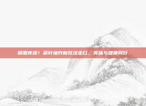 颠覆传统！茶叶油炸新吃法走红，美味与健康同行