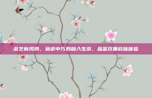 茶艺新风尚，熟茶中巧妙融入生茶，品鉴双重韵味体验