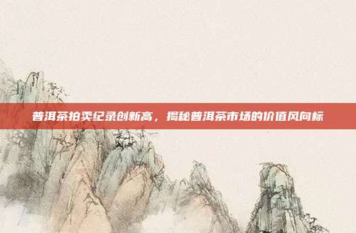 普洱茶拍卖纪录创新高，揭秘普洱茶市场的价值风向标
