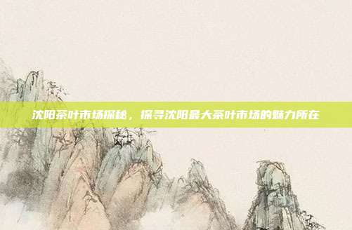 沈阳茶叶市场探秘，探寻沈阳最大茶叶市场的魅力所在