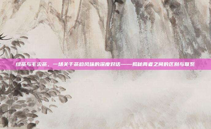 绿茶与毛尖茶，一场关于茶韵风味的深度对话——揭秘两者之间的区别与联系
