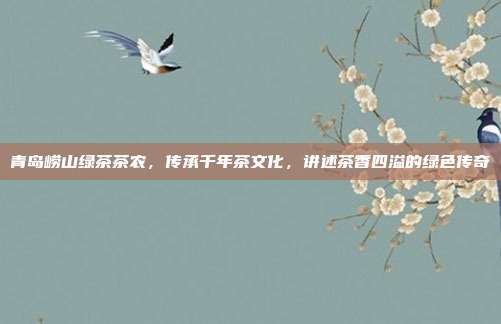 青岛崂山绿茶茶农，传承千年茶文化，讲述茶香四溢的绿色传奇