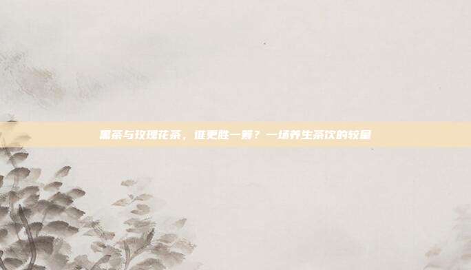 黑茶与玫瑰花茶，谁更胜一筹？一场养生茶饮的较量