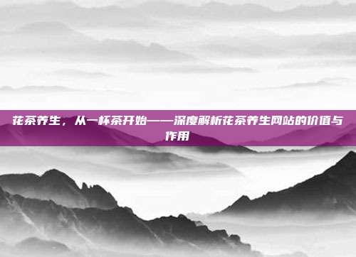 花茶养生，从一杯茶开始——深度解析花茶养生网站的价值与作用