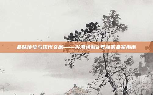品味传统与现代交融——兴海特制2号熟茶品鉴指南