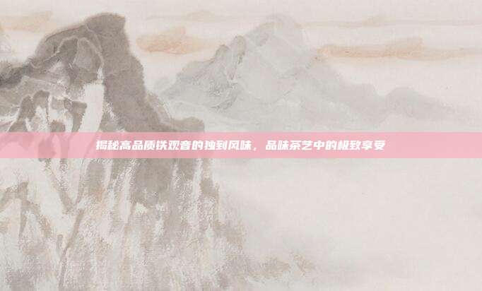 揭秘高品质铁观音的独到风味，品味茶艺中的极致享受